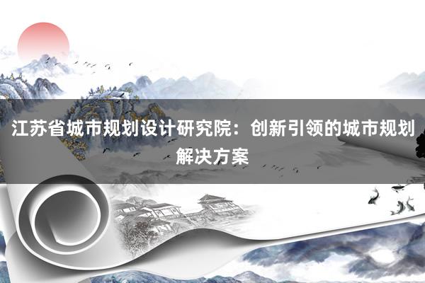 江苏省城市规划设计研究院：创新引领的城市规划解决方案